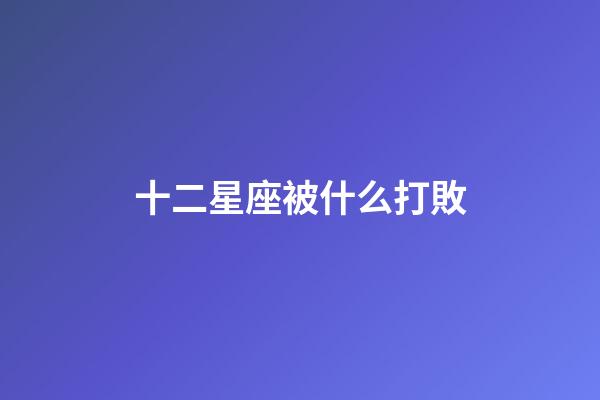 十二星座被什么打敗-第1張-星座運勢-玄機派