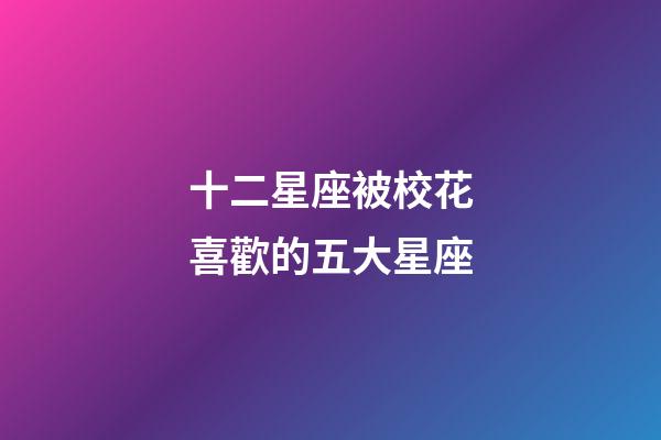 十二星座被校花喜歡的五大星座-第1張-星座運勢-玄機派