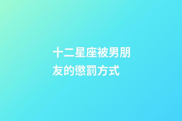 十二星座被男朋友的懲罰方式-第1張-星座運勢-玄機派