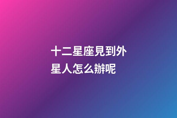 十二星座見到外星人怎么辦呢-第1張-星座運勢-玄機派