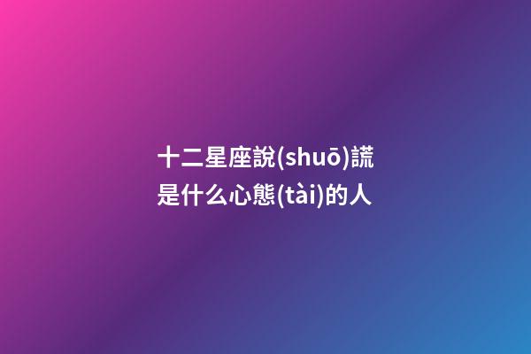十二星座說(shuō)謊是什么心態(tài)的人-第1張-星座運(yùn)勢(shì)-玄機(jī)派