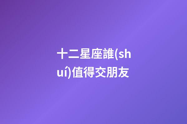 十二星座誰(shuí)值得交朋友-第1張-星座運(yùn)勢(shì)-玄機(jī)派