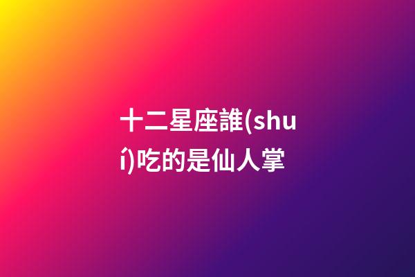 十二星座誰(shuí)吃的是仙人掌