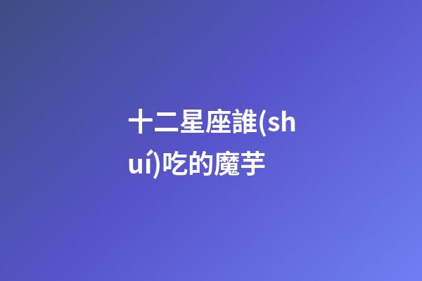 十二星座誰(shuí)吃的魔芋-第1張-星座運(yùn)勢(shì)-玄機(jī)派