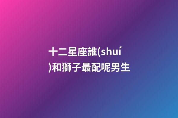 十二星座誰(shuí)和獅子最配呢男生-第1張-星座運(yùn)勢(shì)-玄機(jī)派