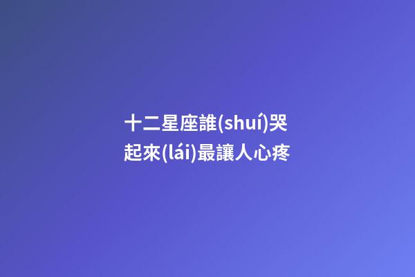 十二星座誰(shuí)哭起來(lái)最讓人心疼-第1張-星座運(yùn)勢(shì)-玄機(jī)派