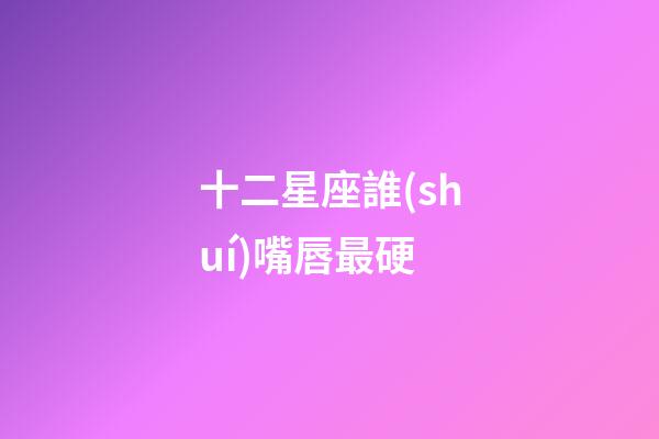 十二星座誰(shuí)嘴唇最硬