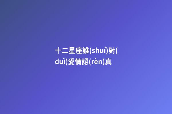 十二星座誰(shuí)對(duì)愛情認(rèn)真-第1張-星座運(yùn)勢(shì)-玄機(jī)派