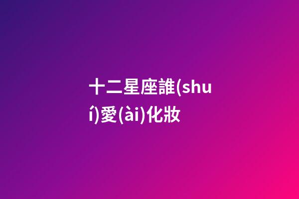 十二星座誰(shuí)愛(ài)化妝-第1張-星座運(yùn)勢(shì)-玄機(jī)派