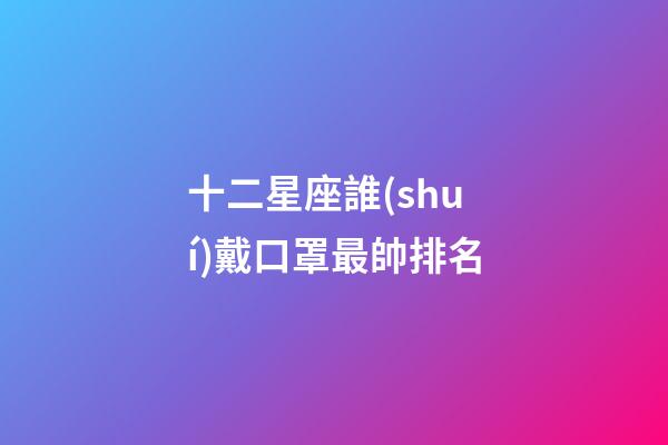 十二星座誰(shuí)戴口罩最帥排名