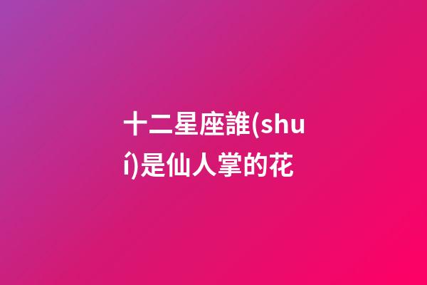 十二星座誰(shuí)是仙人掌的花