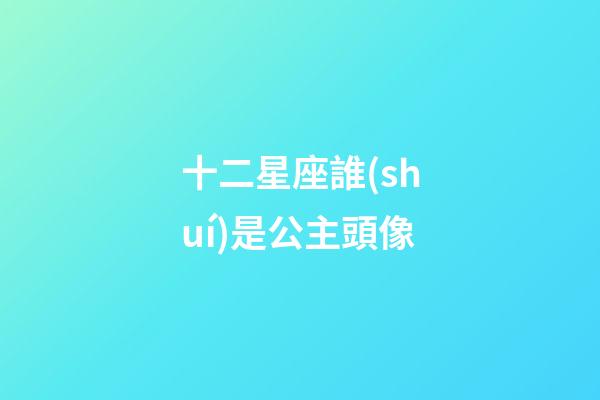 十二星座誰(shuí)是公主頭像-第1張-星座運(yùn)勢(shì)-玄機(jī)派
