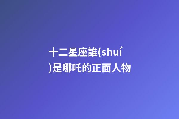十二星座誰(shuí)是哪吒的正面人物