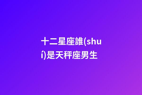 十二星座誰(shuí)是天秤座男生-第1張-星座運(yùn)勢(shì)-玄機(jī)派