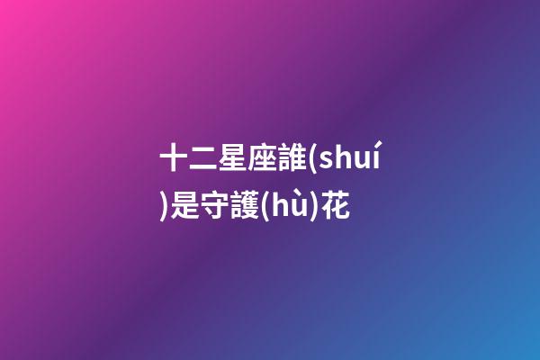 十二星座誰(shuí)是守護(hù)花-第1張-星座運(yùn)勢(shì)-玄機(jī)派