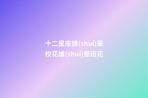 十二星座誰(shuí)是校花誰(shuí)是班花