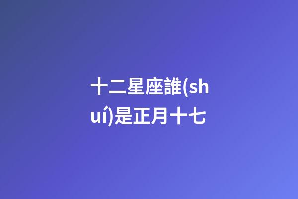 十二星座誰(shuí)是正月十七-第1張-星座運(yùn)勢(shì)-玄機(jī)派