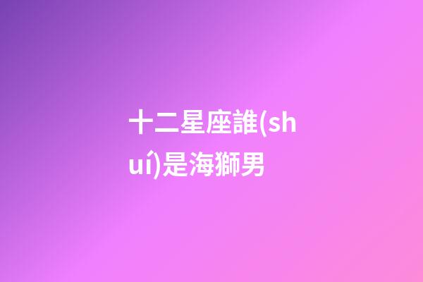 十二星座誰(shuí)是海獅男-第1張-星座運(yùn)勢(shì)-玄機(jī)派
