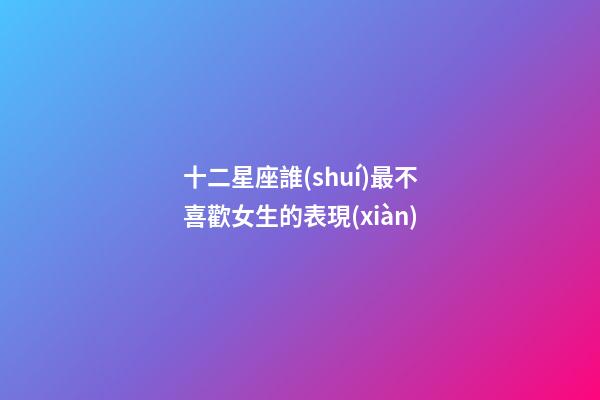 十二星座誰(shuí)最不喜歡女生的表現(xiàn)-第1張-星座運(yùn)勢(shì)-玄機(jī)派