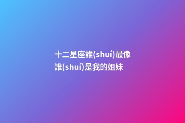 十二星座誰(shuí)最像誰(shuí)是我的姐妹-第1張-星座運(yùn)勢(shì)-玄機(jī)派