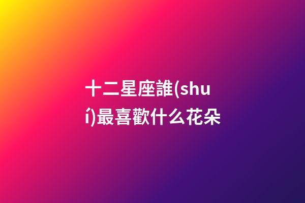 十二星座誰(shuí)最喜歡什么花朵-第1張-星座運(yùn)勢(shì)-玄機(jī)派