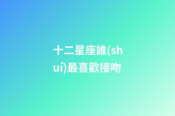 十二星座誰(shuí)最喜歡接吻-第1張-星座運(yùn)勢(shì)-玄機(jī)派