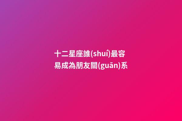 十二星座誰(shuí)最容易成為朋友關(guān)系-第1張-星座運(yùn)勢(shì)-玄機(jī)派
