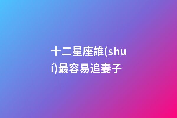 十二星座誰(shuí)最容易追妻子-第1張-星座運(yùn)勢(shì)-玄機(jī)派