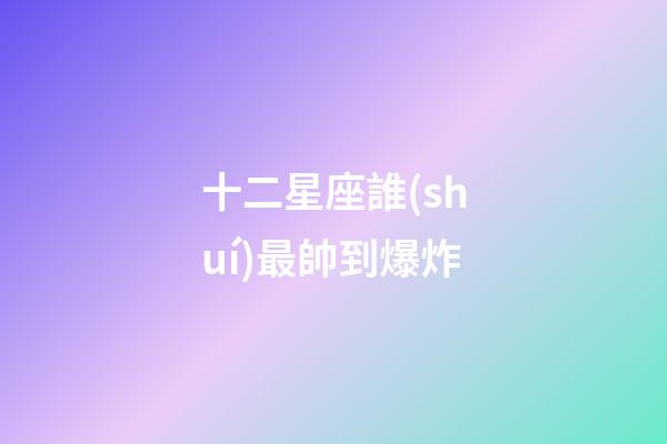 十二星座誰(shuí)最帥到爆炸-第1張-星座運(yùn)勢(shì)-玄機(jī)派