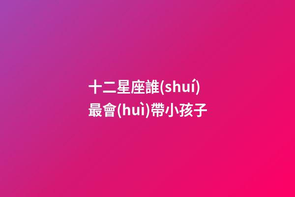 十二星座誰(shuí)最會(huì)帶小孩子-第1張-星座運(yùn)勢(shì)-玄機(jī)派