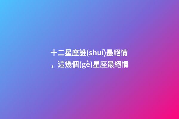 十二星座誰(shuí)最絕情，這幾個(gè)星座最絕情-第1張-觀點(diǎn)-玄機(jī)派