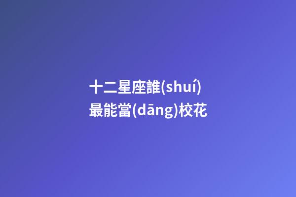 十二星座誰(shuí)最能當(dāng)校花-第1張-星座運(yùn)勢(shì)-玄機(jī)派