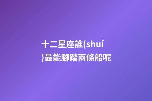 十二星座誰(shuí)最能腳踏兩條船呢-第1張-星座運(yùn)勢(shì)-玄機(jī)派