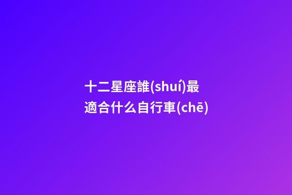 十二星座誰(shuí)最適合什么自行車(chē)