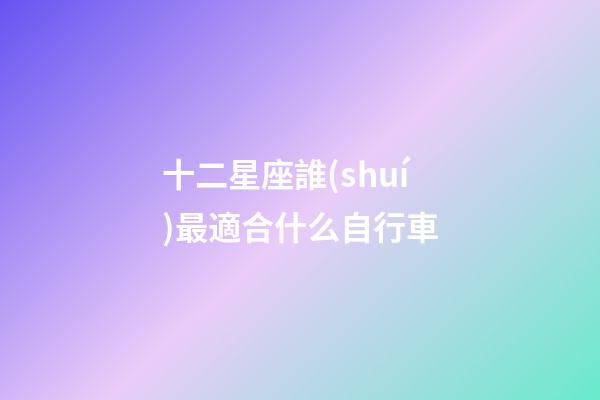 十二星座誰(shuí)最適合什么自行車-第1張-星座運(yùn)勢(shì)-玄機(jī)派