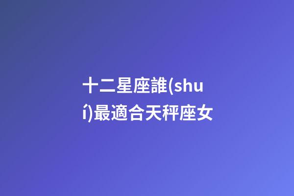 十二星座誰(shuí)最適合天秤座女-第1張-星座運(yùn)勢(shì)-玄機(jī)派
