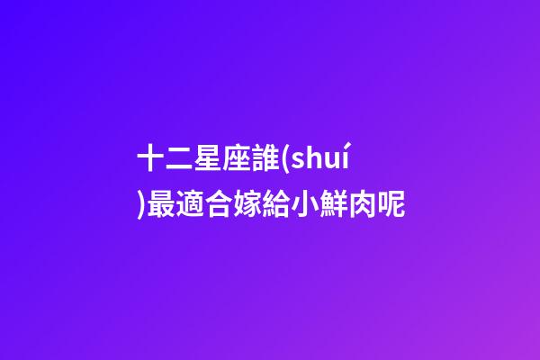 十二星座誰(shuí)最適合嫁給小鮮肉呢-第1張-星座運(yùn)勢(shì)-玄機(jī)派