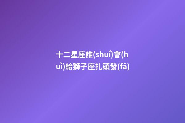 十二星座誰(shuí)會(huì)給獅子座扎頭發(fā)-第1張-星座運(yùn)勢(shì)-玄機(jī)派
