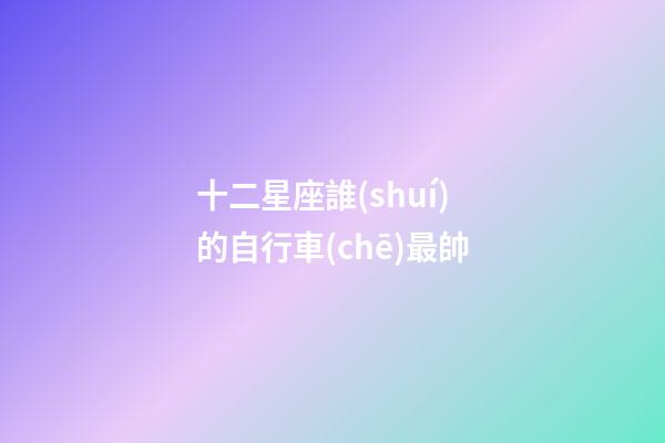 十二星座誰(shuí)的自行車(chē)最帥
