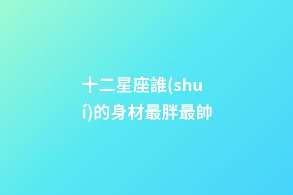 十二星座誰(shuí)的身材最胖最帥-第1張-星座運(yùn)勢(shì)-玄機(jī)派
