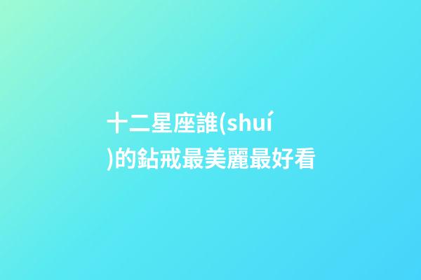 十二星座誰(shuí)的鉆戒最美麗最好看