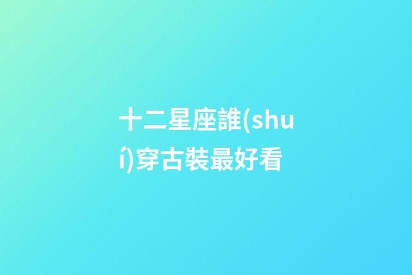 十二星座誰(shuí)穿古裝最好看-第1張-星座運(yùn)勢(shì)-玄機(jī)派