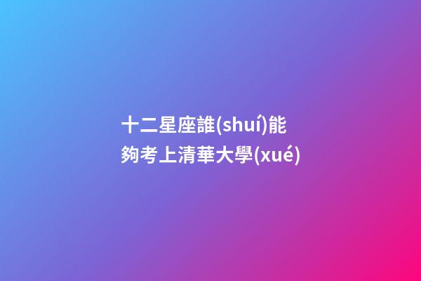 十二星座誰(shuí)能夠考上清華大學(xué)-第1張-星座運(yùn)勢(shì)-玄機(jī)派