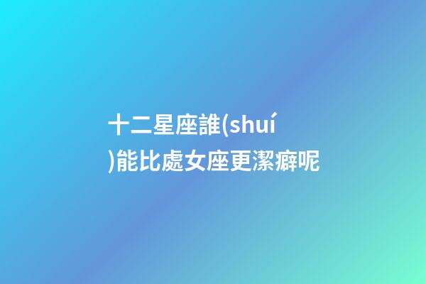 十二星座誰(shuí)能比處女座更潔癖呢-第1張-星座運(yùn)勢(shì)-玄機(jī)派