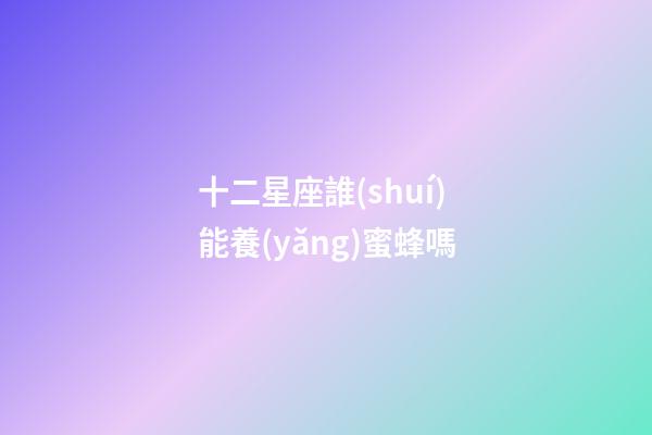 十二星座誰(shuí)能養(yǎng)蜜蜂嗎-第1張-星座運(yùn)勢(shì)-玄機(jī)派