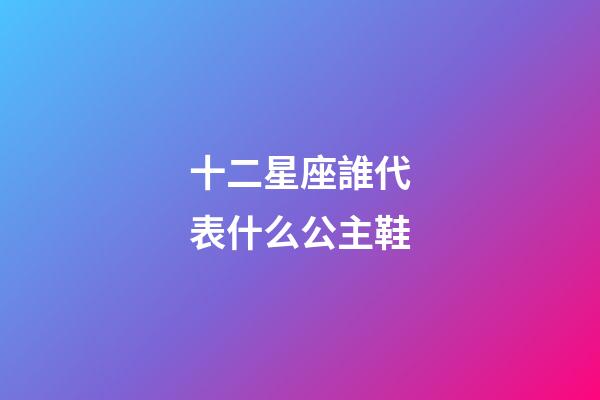 十二星座誰代表什么公主鞋-第1張-星座運勢-玄機派