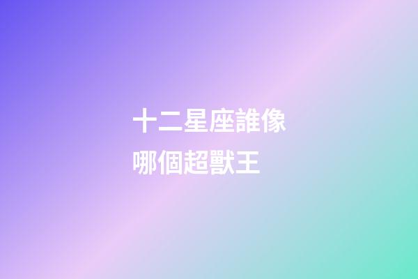 十二星座誰像哪個超獸王-第1張-星座運勢-玄機派
