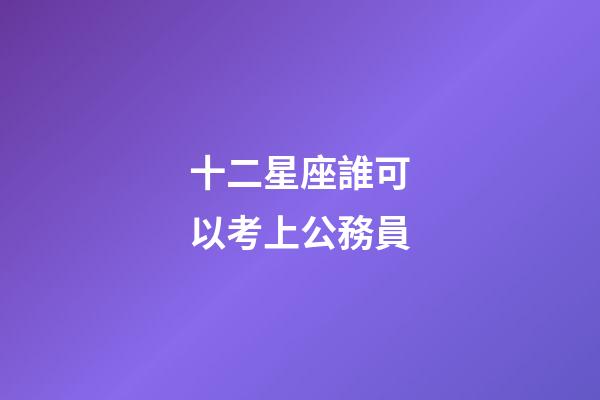 十二星座誰可以考上公務員-第1張-星座運勢-玄機派