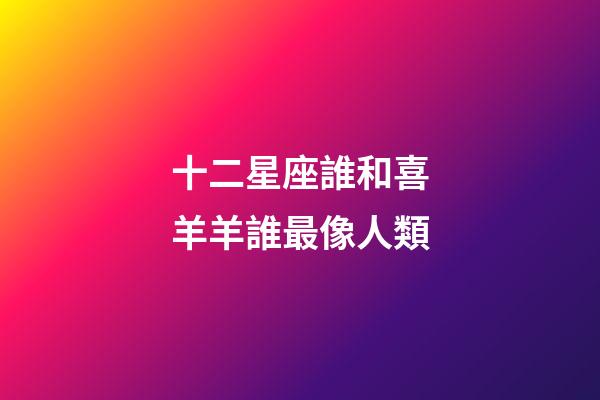 十二星座誰和喜羊羊誰最像人類-第1張-星座運勢-玄機派