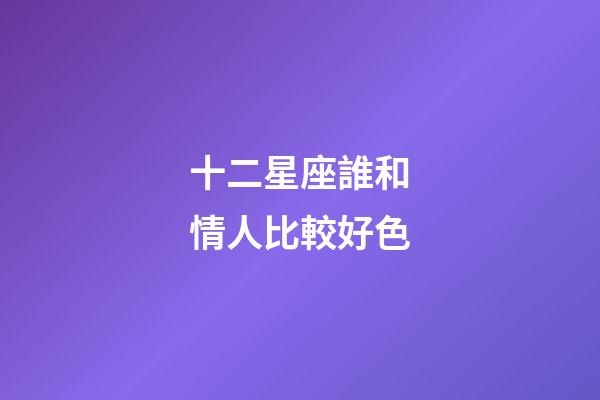 十二星座誰和情人比較好色